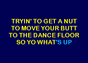 TRYIN' TO GET A NUT
TO MOVE YOUR BUTI'
TO THE DANCE FLOOR
80 YO WHAT'S UP