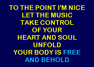 TO THE POINT I'M NICE
LET THEMUSIC
TAKE CONTROL

OF YOUR
HEART AND SOUL
UNFOLD
YOUR BODY IS FREE
AND BEHOLD