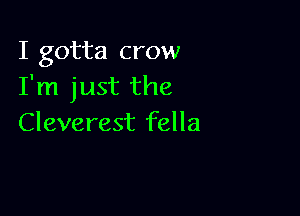 I gotta crow
I'm just the

Cleverest fella
