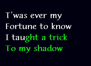 T'was ever my
Fortune to know

I taught a trick
To my shadow