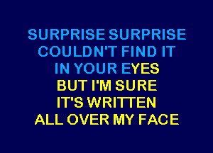 SURPRISE SURPRISE
COULDN'T FIND IT
IN YOUR EYES
BUT I'M SURE
IT'S WRITTEN
ALL OVER MY FACE