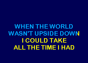 WHEN THEWORLD
WASN'T UPSIDE DOWN
ICOULD TAKE
ALL THETIMEI HAD