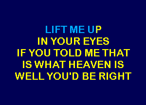 LIFT ME UP
IN YOUR EYES
IF YOU TOLD METHAT
IS WHAT HEAVEN IS
WELL YOU'D BE RIGHT