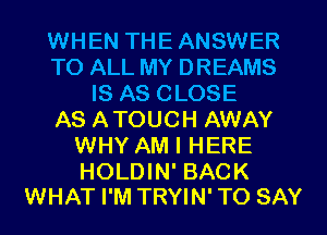 WHEN THEANSWER
TO ALL MY DREAMS
IS AS CLOSE
AS ATOUCH AWAY
WHY AM I HERE

HOLDIN' BACK
WHAT I'M TRYIN' TO SAY