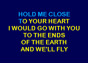 HOLD ME CLOSE
TO YOUR HEART
IWOULD GO WITH YOU
TO THE ENDS
OF THE EARTH

AND WE'LL FLY l