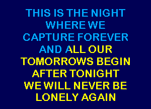 THIS IS THE NIGHT
WHEREWE
CAPTURE FOREVER
AND ALL OUR
TOMORROWS BEGIN
AFTER TONIGHT

WEWILL NEVER BE
LONELY AGAIN
