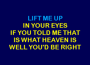 LIFT ME UP
IN YOUR EYES
IF YOU TOLD METHAT
IS WHAT HEAVEN IS
WELL YOU'D BE RIGHT