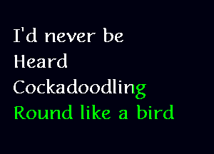 I'd never be
Heard

Cockadoodling
Round like a bird