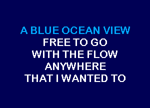 A BLUE OCEAN VIEW
FREE TO GO
WITH THE FLOW
ANYWHERE
THAT I WANTED TO

g