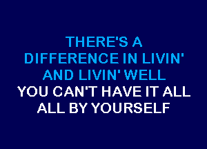 THERE'S A
DIFFERENCE IN LIVIN'
AND LIVIN'WELL
YOU CAN'T HAVE IT ALL
ALL BY YOURSELF