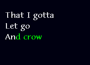 That I gotta
Let go

And crow