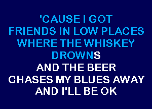 'CAUSE I GOT
FRIENDS IN LOW PLACES
WHERETHEWHISKEY
DROWNS
AND THE BEER

CHASES MY BLU ES AWAY
AND I'LL BE 0K
