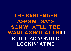THE BARTENDER
ASKS ME SAYS
SON WHAT'LL IT BE
I WANT A SHOT AT THAT
REDHEAD YONDER
LOOKIN' AT ME