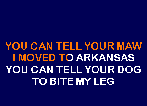 YOU CAN TELL YOUR MAW
I MOVED TO ARKANSAS
YOU CAN TELL YOUR DOG
T0 BITE MY LEG