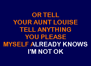 0R TELL
YOUR AUNT LOUISE
TELL ANYTHING
YOU PLEASE
MYSELF ALREADY KNOWS
I'M NOT 0K