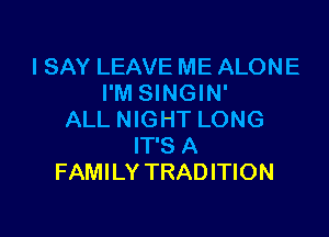 I SAY LEAVE ME ALONE
I'M SINGIN'

ALL NIGHT LONG
IT'S A
FAMILY TRADITION