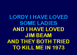 LORDYI HAVE LOVED
SOME LADIES
AND I HAVE LOVED
JIM BEAM
AND TH EY BOTH TRIED
TO KILL ME IN 1973
