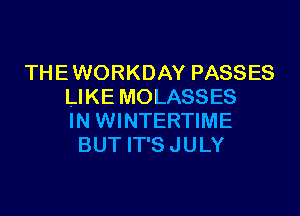 THE WORKDAY PASSES
LIKE MOLASSES

IN WINTERTIME
BUT IT'S JULY