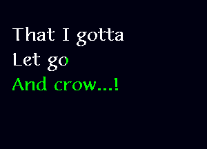 That I gotta
Let go

And crow...!