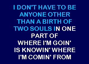 I DON'T HAVE TO BE
ANYONE OTHER
THAN A BIRTH OF
TWO SOULS IN ONE
PART OF
WHERE I'M GOIN'
IS KNOWIN' WHERE
I'M COMIN' FROM