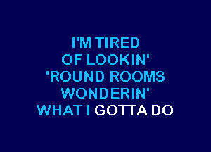 I'M TIRED
OF LOOKIN'

'ROUND ROOMS
WONDERIN'
WHAT I GOTTA DO