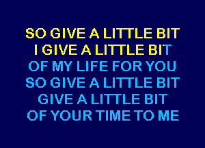 SO GIVE A LITTLE BIT
I GIVE A LITTLE BIT
OF MY LIFE FOR YOU
SO GIVE A LITTLE BIT
GIVE A LITTLE BIT
OF YOUR TIME TO ME