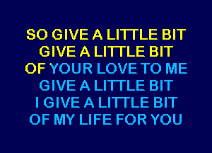 SO GIVE A LITTLE BIT
GIVE A LITTLE BIT
OF YOUR LOVE TO ME
GIVE A LITTLE BIT
I GIVE A LITTLE BIT
OF MY LIFE FOR YOU