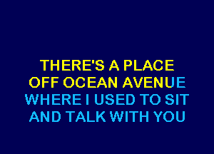 THERE'S A PLACE
OFF OCEAN AVENUE
WHERE I USED TO SIT
AND TALK WITH YOU