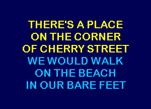 THERE'S A PLACE
ON THE CORNER
OF CHERRY STREET
WEWOULD WALK
ON THE BEACH

IN OUR BARE FEET l