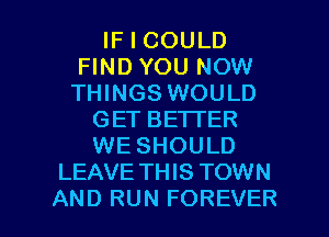 IF I COULD
FIND YOU NOW
THINGS WOULD

GET BETTER
WE SHOULD
LEAVE TH IS TOWN

AND RUN FOREVER l