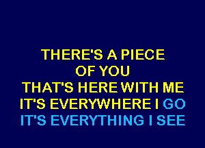 THERE'S A PIECE
OF YOU
THAT'S HEREWITH ME
IT'S EVERYWHERE I GO
IT'S EVERYTHING I SEE