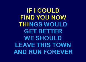 IF I COULD
FIND YOU NOW
THINGS WOULD

GET BETTER
WE SHOULD
LEAVE TH IS TOWN

AND RUN FOREVER l