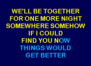 WE'LL BETOGETHER
FOR ONE MORE NIGHT
SOMEWHERE SOMEHOW
IF I COULD
FIND YOU NOW
THINGS WOULD
GET BETTER