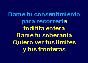 Dame tu consentimiento
para recorrerte
toditita entera
Dame tu soberania
Quiero ver tus limites
y tus fronteras