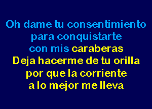 0h dametu consentimiento
para conquistarte
con mis caraberas
Deja hacerme de tu orilla
por que la corriente
a lo mejor me lleva