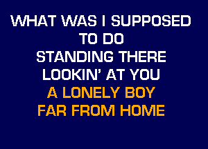 WHAT WAS I SUPPOSED
TO DO
STANDING THERE
LOOKIN' AT YOU
A LONELY BOY
FAR FROM HOME