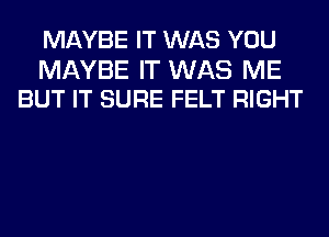 MAYBE IT WAS YOU

MAYBE IT WAS ME
BUT IT SURE FELT RIGHT