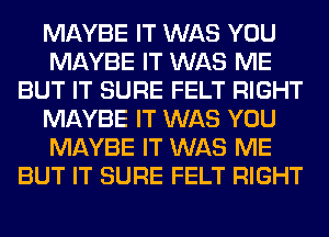 MAYBE IT WAS YOU
MAYBE IT WAS ME
BUT IT SURE FELT RIGHT
MAYBE IT WAS YOU
MAYBE IT WAS ME
BUT IT SURE FELT RIGHT