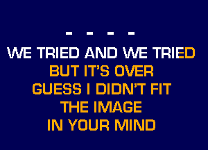 WE TRIED AND WE TRIED
BUT ITS OVER
GUESS I DIDN'T FIT
THE IMAGE
IN YOUR MIND