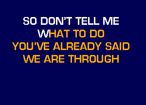 SO DON'T TELL ME
WHAT TO DO
YOU'VE ALREADY SAID
WE ARE THROUGH