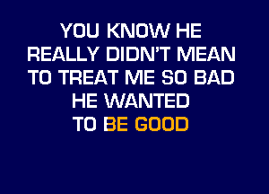 YOU KNOW HE
REALLY DIDN'T MEAN
T0 TREAT ME SO BAD

HE WANTED
TO BE GOOD