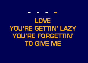 LOVE
YOU'RE GETTIN' LAZY
YOU'RE FORGETI'IN'
TO GIVE ME