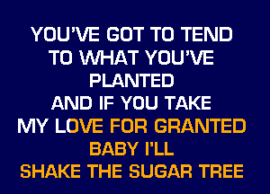YOU'VE GOT TO TEND
T0 WAT YOU'VE
PLANTED
AND IF YOU TAKE
MY LOVE FOR GRANTED
BABY I'LL
SHAKE THE SUGAR TREE