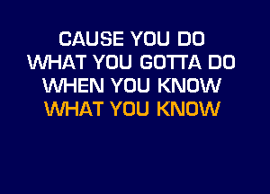 CAUSE YOU DO
1WHAT YOU GOTTA D0
WHEN YOU KNOW

lNHAT YOU KNOW