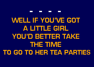 WELL IF YOU'VE GOT
A LITTLE GIRL
YOU'D BETTER TAKE

THE TIME
TO GO TO HER TEA PARTIES