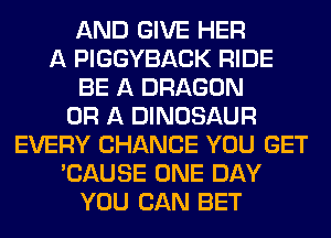 AND GIVE HER
A PIGGYBACK RIDE
BE A DRAGON
OR A DINOSAUR
EVERY CHANCE YOU GET
'CAUSE ONE DAY
YOU CAN BET