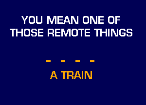 YOU MEAN ONE OF
THOSE REMOTE THINGS

A TRAIN