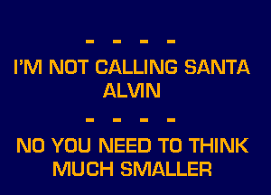 I'M NOT CALLING SANTA
ALVIN

N0 YOU NEED TO THINK
MUCH SMALLER