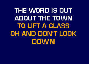 THE WORD IS OUT
ABOUT THE TOWN
T0 LIFT A GLASS
0H AND DOMT LOOK

DOWN