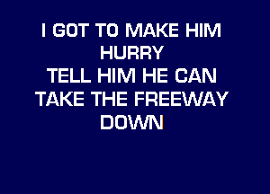 I GOT TO MAKE HIM
HURRY

TELL HIM HE CAN
TIAKE THE FREEWAY
DOWN